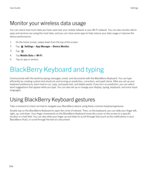 Page 164Monitor your wireless data usage
You can check how much data you have used over your mobile network or your Wi-Fi network. You can also monitor which 
apps and services are using the most data, and you can close some apps to help reduce your data usage or improve the  device performance.
1.On the home screen, swipe down from the top of the screen.
2.Tap  Settings > App Manager > Device Monitor.3.Tap .
4.Tap Mobile Data or Wi-Fi.
5.Tap an app or service.
BlackBerry Keyboard and typing
Communicate with the...