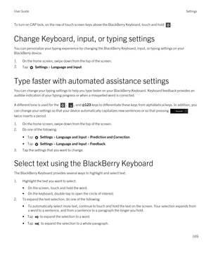 Page 169To turn on CAP lock, on the row of touch screen keys above the BlackBerry Keyboard, touch and hold . 
Change Keyboard, input, or typing settings
You can personalize your typing experience by changing the BlackBerry Keyboard, input, or typing settings on your 
BlackBerry device.
1.On the home screen, swipe down from the top of the screen.
2.Tap  Settings > Language and Input. 
Type faster with automated assistance settings
You can change your typing settings to help you type faster on your BlackBerry...