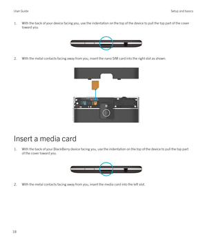 Page 181.With the back of your device facing you, use the indentation on the top of the device to pull the top part of the cover 
toward you.
 
 
2.With the metal contacts facing away from you, insert the nano SIM card into the right slot as shown.
 
 
Insert a media card
1.With the back of your BlackBerry device facing you, use the indentation on the top of the device to pull the top part 
of the cover toward you.
 
 
2.With the metal contacts facing away from you, insert the media card into the left slot....