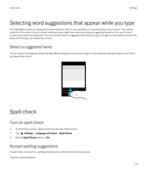 Page 171Selecting word suggestions that appear while you type
Your BlackBerry device is designed to learn what you tend to say and where in a sentence you tend to say it. Your device 
uses this information to try to predict what word you might type next and displays suggested words on the row of touch 
screen keys above the keyboard. You can quickly select a suggested word by placing your finger on the keyboard under the 
word and flicking it up toward the screen.
Select a suggested word
To use a word that...