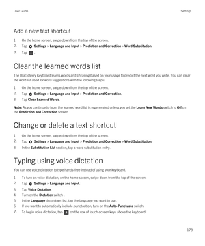 Page 173Add a new text shortcut
1.On the home screen, swipe down from the top of the screen.
2.Tap  Settings > Language and Input > Prediction and Correction > Word Substitution. 3.Tap .
Clear the learned words list
The BlackBerry Keyboard learns words and phrasing based on your usage to predict the next word you write. You can clear 
the word list used for word suggestions with the following steps:
1.On the home screen, swipe down from the top of the screen.
2.Tap  Settings > Language and Input > Prediction and...