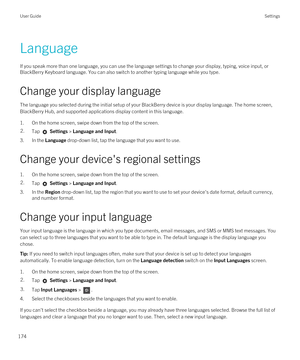 Page 174Language
If you speak more than one language, you can use the language settings to change your display, typing, voice input, or 
BlackBerry Keyboard language. You can also switch to another typing language while you type.
Change your display language
The language you selected during the initial setup of your BlackBerry device is your display language. The home screen, 
BlackBerry Hub, and supported applications display content in this language.
1.On the home screen, swipe down from the top of the...