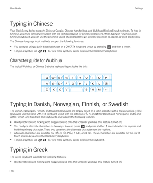 Page 178Typing in Chinese
Your BlackBerry device supports Chinese Cangjie, Chinese handwriting, and Wubihua (Strokes) input methods. To type in 
Chinese, you must familiarize yourself with the keyboard layout for Chinese characters. When typing in Pinyin on a non-
Chinese keyboard, you can use the phonetic sound of a character to get Chinese diacritics to appear as word predictions.
The Chinese language input methods support the following features:
