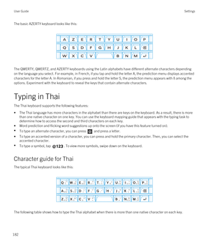 Page 182The basic AZERTY keyboard looks like this:
 
 
The QWERTY, QWERTZ, and AZERTY keyboards using the Latin alphabets have different alternate characters depending 
on the language you select. For example, in French, if you tap and hold the letter A, the prediction menu displays accented 
characters for the letter A. In Romanian, if you press and hold the letter S, the prediction menu appears with 