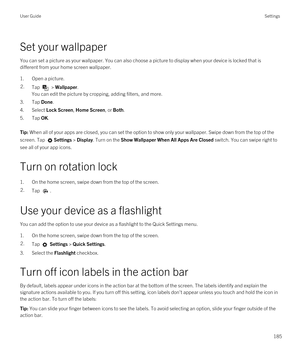 Page 185Set your wallpaper
You can set a picture as your wallpaper. You can also choose a picture to display when your device is locked that is 
different from your home screen wallpaper.
1.Open a picture.
2.Tap  > Wallpaper.
You can edit the picture by cropping, adding filters, and more.
3.Tap Done.
4.Select Lock Screen, Home Screen, or Both.
5.Tap OK.
Tip: When all of your apps are closed, you can set the option to show only your wallpaper. Swipe down from the top of the 
screen. Tap 
Settings > Display. Turn...