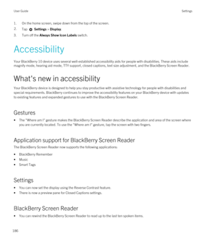 Page 1861.On the home screen, swipe down from the top of the screen.2.Tap  Settings > Display. 
3.Turn off the Always Show Icon Labels switch.
Accessibility
Your BlackBerry 10 device uses several well-established accessibility aids for people with disabilities. These aids include 
magnify mode, hearing aid mode, TTY support, closed captions, text size adjustment, and the 
BlackBerry Screen Reader.
What