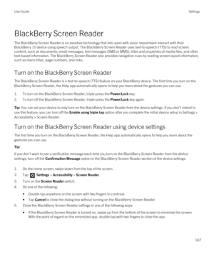 Page 187BlackBerry Screen Reader
The BlackBerry Screen Reader is an assistive technology that lets users with vision impairment interact with their 
BlackBerry 10 device using speech output. The BlackBerry Screen Reader uses text-to-speech (TTS) to read screen 
content, such as documents, email messages, text messages (SMS or MMS), titles and properties of media files, and other  text-based information. The 
BlackBerry Screen Reader also provides navigation cues by reading screen layout information, 
such as...