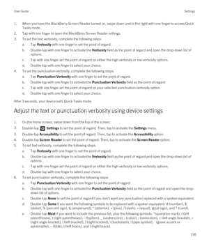 Page 1951.When you have the BlackBerry Screen Reader turned on, swipe down and to the right with one finger to access Quick 
Tasks mode.
2.Tap with one finger to open the BlackBerry Screen Reader settings.
3.To set the text verbosity, complete the following steps:
a.Tap Verbosity with one finger to set the point of regard.
b.Double-tap with one finger to activate the Verbosity field as the point of regard and open the drop-down list of 
options.
c.Tap with one finger set the point of regard on either the high...