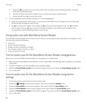 Page 196f.Double-tap All if you want to include all the previous lists of symbols, plus the following symbols: ? (question 
mark) and ! (exclamation point).
g.Tap with one finger set the point of regard on your selected punctuation verbosity option.
h.Double-tap with one finger to select your choice.
7.Close the BlackBerry Screen Reader settings in one of the following ways:
