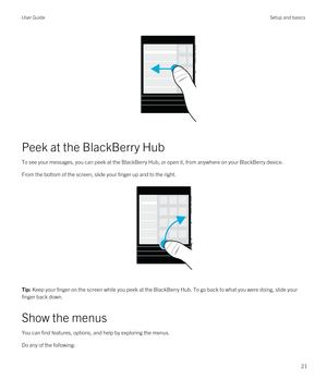 Page 21 
Peek at the BlackBerry Hub
To see your messages, you can peek at the BlackBerry Hub, or open it, from anywhere on your BlackBerry device.
From the bottom of the screen, slide your finger up and to the right.
 
 
Tip: Keep your finger on the screen while you peek at the BlackBerry Hub. To go back to what you were doing, slide your 
finger back down.
Show the menus
You can find features, options, and help by exploring the menus.
Do any of the following:
User GuideSetup and basics
21 