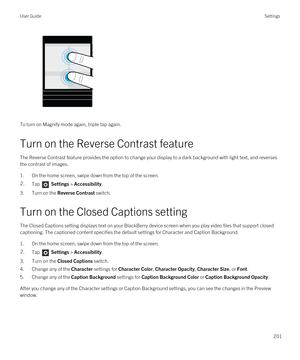 Page 201To turn on Magnify mode again, triple tap again.
Turn on the Reverse Contrast feature
The Reverse Contrast feature provides the option to change your display to a dark background with light text, and reverses 
the contrast of images.
1.On the home screen, swipe down from the top of the screen.
2.Tap  Settings > Accessibility.
3.Turn on the Reverse Contrast switch.
Turn on the Closed Captions setting
The Closed Captions setting displays text on your BlackBerry device screen when you play video files that...