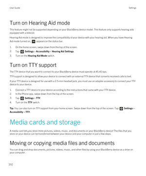 Page 202Turn on Hearing Aid mode
This feature might not be supported depending on your BlackBerry device model. This feature only supports hearing aids 
equipped with a telecoil.
Hearing Aid mode is designed to improve the compatibility of your device with your hearing aid. When you have Hearing 
Aid mode turned on, 
 appears on the status bar.
1.On the home screen, swipe down from the top of the screen.
2.Tap  Settings > Accessibility > Hearing Aid Settings.
3.Turn on the Hearing Aid Mode switch.
Turn on TTY...