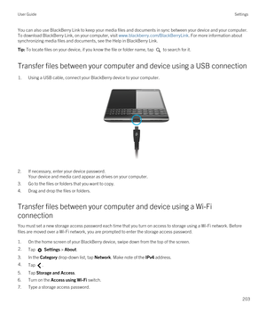 Page 203You can also use BlackBerry Link to keep your media files and documents in sync between your device and your computer. 
To download 
BlackBerry Link, on your computer, visit www.blackberry.com/BlackBerryLink. For more information about 
synchronizing media files and documents, see the Help in 
BlackBerry Link.
Tip: To locate files on your device, if you know the file or folder name, tap  to search for it.
Transfer files between your computer and device using a USB connection
1.Using a USB cable, connect...