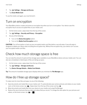 Page 2052.Tap  Settings > Storage and Access.
3.Tap Erase Media Card.
To use the media card again, you must format it.
Turn on encryption
Your BlackBerry device creates and stores an encryption key when you turn on encryption. Your device uses this 
encryption key to access encrypted files on your media card.
1.On the home screen, swipe down from the top of the screen.
2.Tap  Settings > Security and Privacy > Encryption.
3.Do any of the following:
