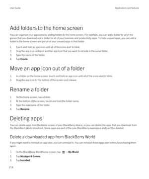 Page 218 
Add folders to the home screen
You can organize your app icons by adding folders to the home screen. For example, you can add a folder for all of the games that you download and a folder for all of your business and productivity apps. To hide unused apps, you can add a 
folder to the home screen and put all of your unused apps in that folder.
1.Touch and hold an app icon until all of the icons start to blink.
2.Drag the app icon on top of another app icon that you want to include in the same folder....