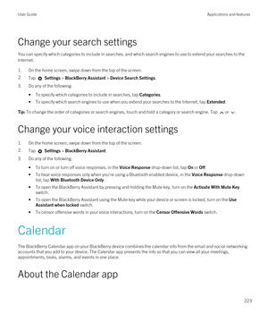 Page 223Change your search settings
You can specify which categories to include in searches, and which search engines to use to extend your searches to the 
Internet.
1.On the home screen, swipe down from the top of the screen.
2.Tap  Settings > BlackBerry Assistant > Device Search Settings.
3.Do any of the following:
