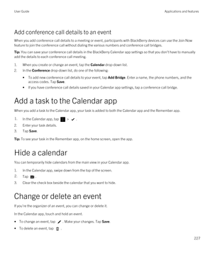 Page 227Add conference call details to an event
When you add conference call details to a meeting or event, participants with BlackBerry devices can use the Join Now 
feature to join the conference call without dialing the various numbers and conference call bridges.
Tip: You can save your conference call details in the BlackBerry Calendar app settings so that you don