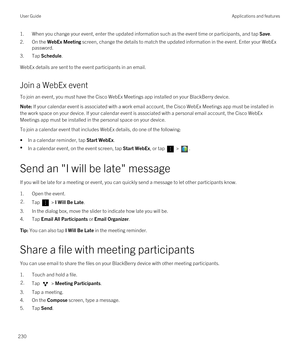 Page 2301.When you change your event, enter the updated information such as the event time or participants, and tap Save.
2.On the WebEx Meeting screen, change the details to match the updated information in the event. Enter your WebEx 
password.
3.Tap Schedule.
WebEx details are sent to the event participants in an email.
Join a WebEx event
To join an event, you must have the Cisco WebEx Meetings app installed on your BlackBerry device.
Note: If your calendar event is associated with a work email account, the...