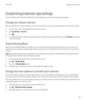 Page 231Customizing Calendar app settings
You can customize your calendar settings to help you manage your schedule as productively as possible.
Change your default calendar
When you add an event to your calendar or send a meeting invitation, your device adds the event to your default calendar.
1.On the home screen, swipe down from the top of the screen.
2.Tap  Settings > Accounts.3.Tap .
4.To change the default calendar that you add events to and send meeting invitations from, in the Calendar drop-down 
list,...