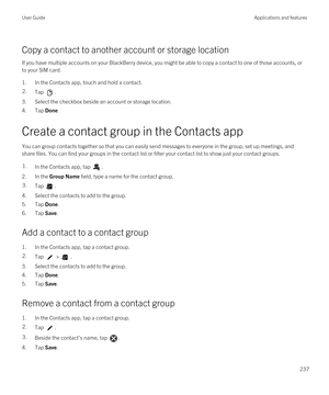 Page 237Copy a contact to another account or storage location
If you have multiple accounts on your BlackBerry device, you might be able to copy a contact to one of those accounts, or 
to your SIM card.
1.In the Contacts app, touch and hold a contact.
2.Tap .
3.Select the checkbox beside an account or storage location.
4.Tap Done.
Create a contact group in the Contacts app
You can group contacts together so that you can easily send messages to everyone in the group, set up meetings, and 
share files. You can...