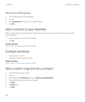 Page 238Rename a contact group
1.In the Contacts app, tap a contact group.
2.Tap .
3.In the Group Name field, type a new name for the group.
4.Tap Save.
Add a contact to your favorites
When you add contacts to your favorites, their pictures appear at the top of your contact list so that you can quickly connect with them.
1.In the Contacts app, touch and hold a contact.
2.Tap .
Related information
Add a contact or number to your speed dial list,44
Contact someone
1.Touch and hold a contact.
2.Tap how you want to...