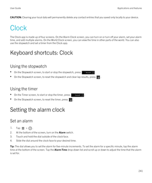 Page 241CAUTION: Clearing your local data will permanently delete any contact entries that you saved only locally to your device.
Clock
The Clock app is made up of four screens. On the Alarm Clock screen, you can turn on or turn off your alarm, set your alarm 
time, and add multiple alarms. On the World Clock screen, you can view the time in other parts of the world. You can also 
use the stopwatch and set a timer from the Clock app.
Keyboard shortcuts: Clock
Using the stopwatch
