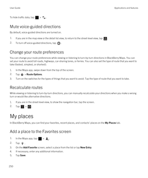 Page 250To hide traffic data, tap  > .
Mute voice-guided directions
By default, voice-guided directions are turned on.
1.If you are in the map view or the detail list view, to return to the street-level view, tap .2.To turn off voice-guided directions, tap .
Change your route preferences
You can change your route preferences while viewing or listening to turn-by-turn directions in BlackBerry Maps. You can 
set your route to avoid toll roads, highways, car-sharing lanes, or ferries. You can also set the type of...