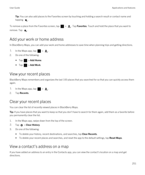 Page 251Tip: You can also add places to the Favorites screen by touching and holding a search result or contact name and 
tapping 
.
To remove a place from the Favorites screen, tap  > . Tap Favorites. Touch and hold the place that you want to 
remove. Tap 
.
Add your work or home address
In BlackBerry Maps, you can add your work and home addresses to save time when planning trips and getting directions.
1.In the Maps app, tap  > .
2.Do one of the following:
