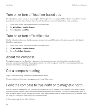 Page 254Turn on or turn off location-based ads
If location-based ads are turned on, apps using the Advertising Service can use your GPS location to present more relevant 
promotional content or offers. No data that personally identifies you is ever shared with third-party advertisers.
1.On the home screen, swipe down from the top of the screen.
2.Tap  Settings > Location Services.
3.Turn on Location-based Ads.
Turn on or turn off traffic data
If traffic data is turned on, your BlackBerry device sends anonymous...