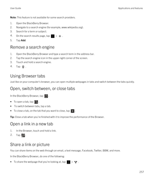 Page 257Note: This feature is not available for some search providers.
1.Open the BlackBerry Browser.
2.Navigate to a search engine (for example, www.wikipedia.org).
3.Search for a term or subject.
4.On the search results page, tap  > .
5.Tap Add.
Remove a search engine
1.Open the BlackBerry Browser and type a search term in the address bar.
2.Tap the search engine icon in the upper-right corner of the screen.
3.Touch and hold a search engine.
4.Tap .
Using Browser tabs
Just like on your computer