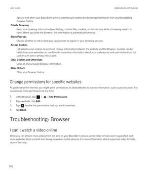 Page 262Specify how often your BlackBerry device automatically deletes the browsing information from your BlackBerry 
Browser
 history.
Private Browsing
Keep your browsing information (your history, cached files, cookies, and so on) only while a browsing session is 
open. When you close the 
Browser, the information is automatically deleted.
Block Pop-ups
Choose whether or not to allow pop-up windows to appear in your browsing session.
Accept Cookies
Let websites use cookies to send and receive information...