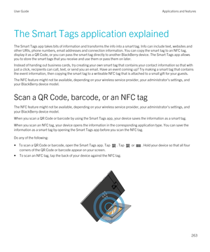 Page 263The Smart Tags application explained
The Smart Tags app takes bits of information and transforms the info into a smart tag. Info can include text, websites and 
other URIs, phone numbers, email addresses and connection information. You can copy the smart tag to an NFC tag, 
display it as a 
QR Code, or you can pass the smart tag directly to another BlackBerry device. The Smart Tags app allows 
you to store the smart tags that you receive and use them or pass them on later.
Instead of handing out business...