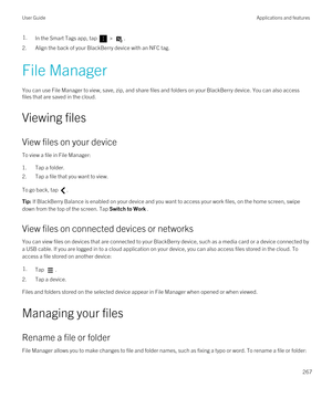 Page 2671.In the Smart Tags app, tap  > .
2.Align the back of your BlackBerry device with an NFC tag.
File Manager
You can use File Manager to view, save, zip, and share files and folders on your BlackBerry device. You can also access 
files that are saved in the cloud.
Viewing files
View files on your device
To view a file in File Manager:
1.Tap a folder.
2.Tap a file that you want to view.
To go back, tap .
Tip: If BlackBerry Balance is enabled on your device and you want to access your work files, on the home...