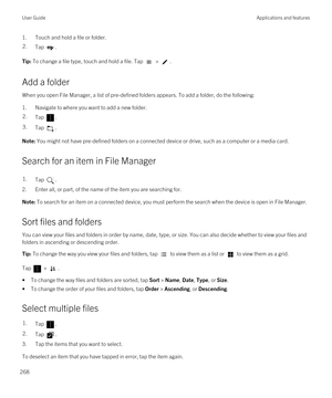 Page 2681.Touch and hold a file or folder.2.Tap .Tip: To change a file type, touch and hold a file. Tap  > .
Add a folder
When you open File Manager, a list of pre-defined folders appears. To add a folder, do the following:
1.Navigate to where you want to add a new folder.
2.Tap .3.Tap .Note: You might not have pre-defined folders on a connected device or drive, such as a computer or a media card.
Search for an item in File Manager
1.Tap .
2.Enter all, or part, of the name of the item you are searching for....