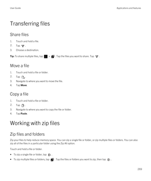 Page 269Transferring files
Share files
1.Touch and hold a file.
2.Tap .
3.Choose a destination.
Tip: To share multiple files, tap  > . Tap the files you want to share. Tap .
Move a file
1.Touch and hold a file or folder.
2.Tap .
3.Navigate to where you want to move the file.
4.Tap Move.
Copy a file
1.Touch and hold a file or folder.
2.Tap .
3.Navigate to where you want to copy the file or folder.
4.Tap Paste.
Working with zip files
Zip files and folders
Zip your files to help reduce memory space. You can zip a...