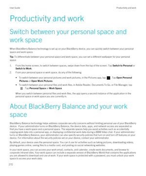 Page 272Productivity and work
Switch between your personal space and work space
When BlackBerry Balance technology is set up on your BlackBerry device, you can quickly switch between your personal 
space and work space.
Tip: To differentiate between your personal space and work space, you can set a different wallpaper for your personal 
space.
1.From the home screen, to switch between spaces, swipe down from the top of the screen. Tap Switch to Personal or 
Switch to Work.
2.From your personal space or work...