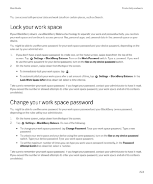 Page 273You can access both personal data and work data from certain places, such as Search. 
Lock your work space
If your BlackBerry device uses BlackBerry Balance technology to separate your work and personal activity, you can lock 
your work space and continue to access personal files, personal apps, and personal data in the personal space on your 
device.
You might be able to use the same password for your work space password and your device password, depending on the 
rules set by your administrator.
1.If...