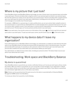 Page 277Where is my picture that I just took?
If your BlackBerry device uses BlackBerry Balance technology, you have a Camera app in your personal space and another 
in your work space. Pictures and videos taken using the camera in your personal space are stored in your personal space. 
All of the files saved to your media card are also stored in your personal space. Pictures and videos taken using the Camera 
app in your work space are stored in your work space. Attachments, including picture and video files,...