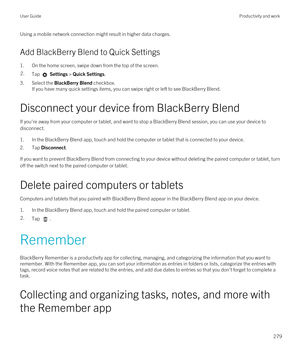 Page 279Using a mobile network connection might result in higher data charges.
Add BlackBerry Blend to Quick Settings
1.On the home screen, swipe down from the top of the screen.
2.Tap  Settings > Quick Settings.
3.Select the BlackBerry Blend checkbox.
If you have many quick settings items, you can swipe right or left to see BlackBerry Blend.
Disconnect your device from BlackBerry Blend
If you