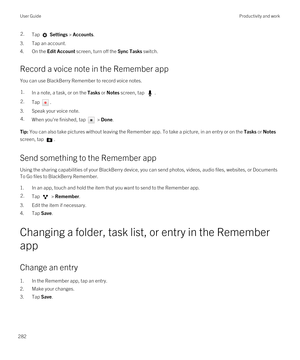 Page 2822.Tap  Settings > Accounts.
3.Tap an account.
4.On the Edit Account screen, turn off the Sync Tasks switch.
Record a voice note in the Remember app
You can use BlackBerry Remember to record voice notes.
1.In a note, a task, or on the Tasks or Notes screen, tap .2.Tap .
3.Speak your voice note.
4.When you