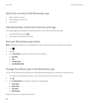 Page 284Search for an entry in the Remember app
1.Open a folder or task list.
2.Start typing your search term.
3.Tap a result.
View Remember entries that have the same tag
If you added tags to your BlackBerry Remember entries, you can filter entries by those tags.
1.In the Remember app, tap Tags.
2.Tap a tag to view entries with that tag.
Sort your Remember app entries
Note: Depending on whether you are sorting tasks or notes, some of these options might not be available.1.Tap . 2.Tap .
3.In the Sort Order...