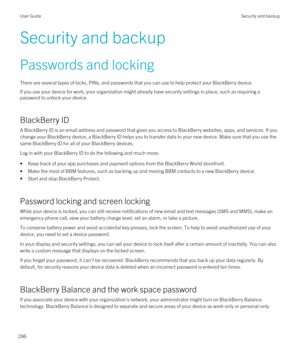 Page 286Security and backup
Passwords and locking
There are several types of locks, PINs, and passwords that you can use to help protect your BlackBerry device.
If you use your device for work, your organization might already have security settings in place, such as requiring a 
password to unlock your device.
BlackBerry ID
A BlackBerry ID is an email address and password that gives you access to BlackBerry websites, apps, and services. If you 
change your 
BlackBerry device, a BlackBerry ID helps you to...