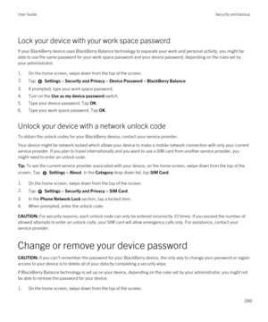 Page 289Lock your device with your work space password
If your BlackBerry device uses BlackBerry Balance technology to separate your work and personal activity, you might be 
able to use the same password for your work space password and your device password, depending on the rules set by 
your administrator.
1.On the home screen, swipe down from the top of the screen.
2.Tap  Settings > Security and Privacy > Device Password > BlackBerry Balance.
3.If prompted, type your work space password.
4.Turn on the Use as...