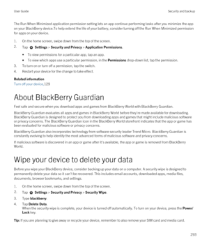 Page 293The Run When Minimized application permission setting lets an app continue performing tasks after you minimize the app on your 
BlackBerry device.To help extend the life of your battery, consider turning off the Run When Minimized permission 
for apps on your device.
1.On the home screen, swipe down from the top of the screen.
2.Tap  Settings > Security and Privacy > Application Permissions. 
