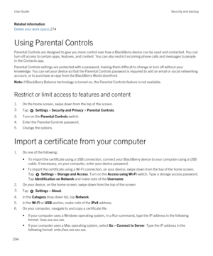 Page 294Related information
Delete your work space,274
Using Parental Controls
Parental Controls are designed to give you more control over how a BlackBerry device can be used and contacted. You can 
turn off access to certain apps, features, and content. You can also restrict incoming phone calls and messages to people 
in the Contacts app.
Parental Controls settings are protected with a password, making them difficult to change or turn off without your  knowledge. You can set your device so that the Parental...