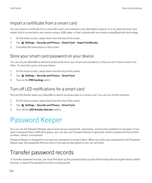 Page 296Import a certificate from a smart card
You can import a certificate from a microSD smart card inserted in your BlackBerry device, or in an external smart card 
reader that is connected to your device using a USB cable, or that is paired with your device using 
Bluetooth technology.
1.On the home screen, swipe down from the top of the screen.
2.Tap  Settings > Security and Privacy > Smart Card > Import Certificates.
3.Complete the instructions on the screen.
Store your smart card password on your device...