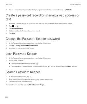 Page 2984.To use a username and password on the login page for a website, tap a password record. Tap Website.
Create a password record by sharing a web address or text
1.Browse to a website or open an application and select the text you want to share with Password Keeper.
2.Tap  > .
3.Tap Password Keeper.
4.Add any additional information to your new record.
5.Tap Save.
Change the Password Keeper password
1.In the Password Keeper app, swipe down from the top of the screen.
2.Tap  > Change Password Keeper...