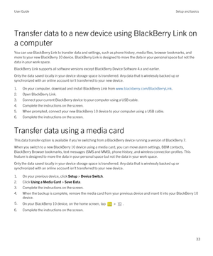 Page 33Transfer data to a new device using BlackBerry Link on 
a computer
You can use BlackBerry Link to transfer data and settings, such as phone history, media files, browser bookmarks, and 
more to your new 
BlackBerry 10 device. BlackBerry Link is designed to move the data in your personal space but not the 
data in your work space.
BlackBerry Link supports all software versions except BlackBerry Device Software 4.x and earlier.
Only the data saved locally in your device storage space is transferred. Any...