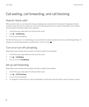 Page 46Call waiting, call forwarding, and call blocking
How do I block calls?
When you block calls, you can stop all incoming or outgoing calls, and prevent all incoming or all outgoing calls when roaming. Contact your service provider for more info on blocking specific phone numbers. 
Depending on your wireless 
service provider, this feature might not be supported. 
1.In the Phone app, swipe down from the top of the screen.
2.Tap  > Call Blocking.
3.Turn on any of the switches.
The first time that you turn on...