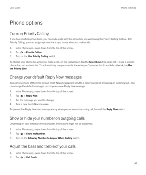 Page 47Phone options
Turn on Priority Calling
If you have multiple phone lines, you can make calls with the phone line you want using the Priority Calling feature. With 
Priority Calling, you can assign a phone line or app to use when you make calls.
1.In the Phone app, swipe down from the top of the screen.
2.Tap  > Priority Calling.
3.Turn on the Use Priority Calling switch.
To choose your phone line when you make a call, on the Calls screen, tap the Select Line drop-down list. To use a specific 
phone line,...